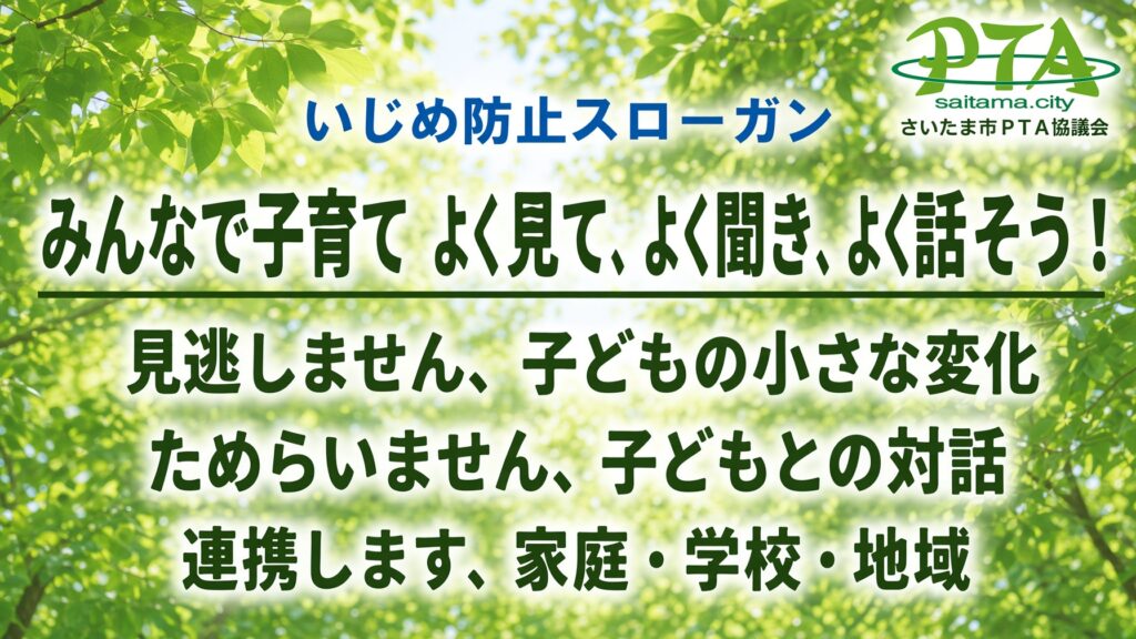 いじめ防止スローガン「みんなで子育て よく見て、よく聞き、よく話そう！」見逃しません、子どもの小さな変化。ためらいません、子どもとの対話。連携します、家庭・学校・地域。さいたま市ＰＴＡ協議会